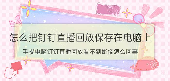 怎么把钉钉直播回放保存在电脑上 手提电脑钉钉直播回放看不到影像怎么回事？